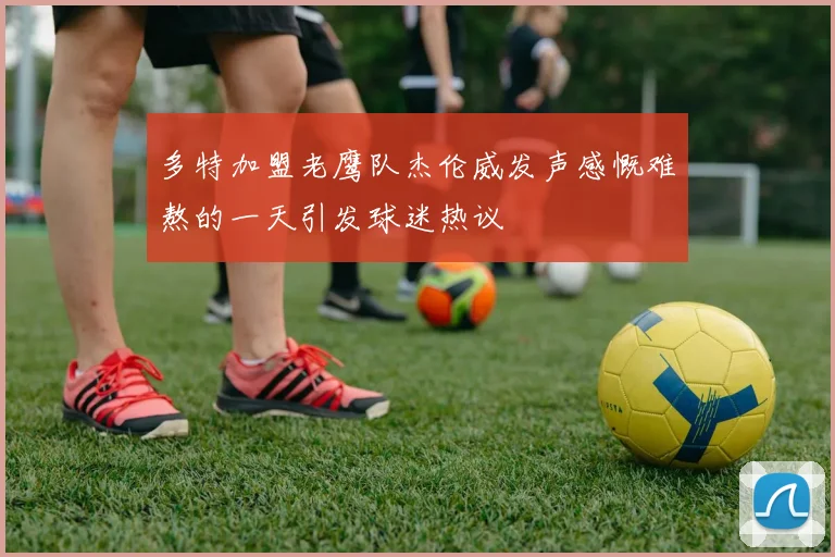 多特加盟老鹰队杰伦威发声感慨难熬的一天引发球迷热议