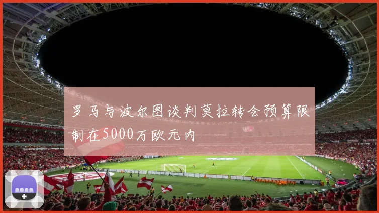 罗马与波尔图谈判莫拉转会预算限制在5000万欧元内