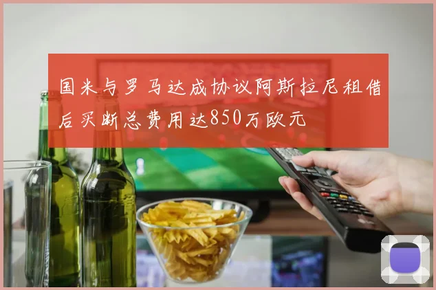 国米与罗马达成协议阿斯拉尼租借后买断总费用达850万欧元