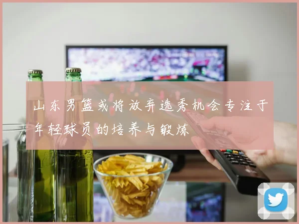 山东男篮或将放弃选秀机会专注于年轻球员的培养与锻炼