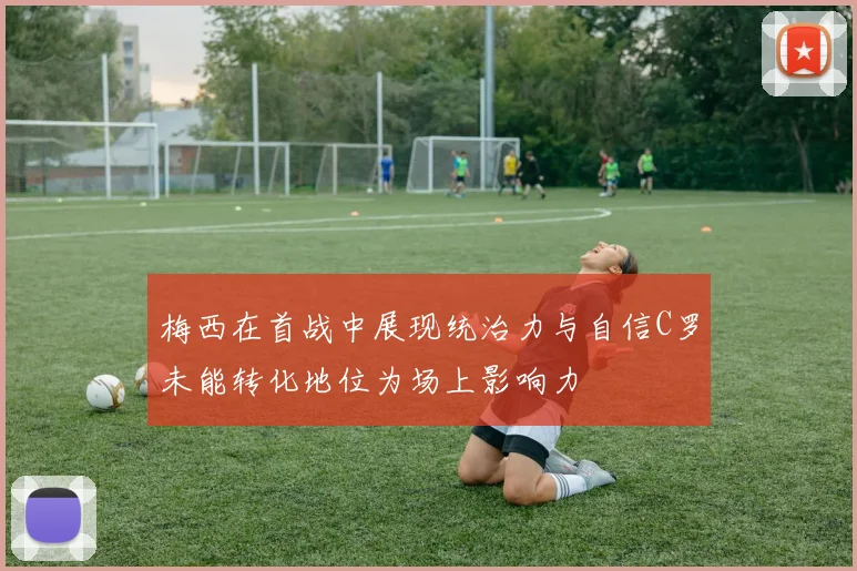梅西在首战中展现统治力与自信C罗未能转化地位为场上影响力