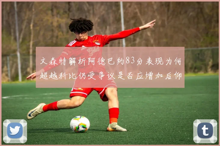 文森特解析阿德巴约83分表现为何超越科比仍受争议是否应增加后仰跳投比例