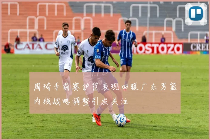 周琦季前赛护筐表现回暖广东男篮内线战略调整引发关注