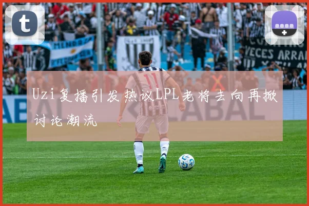 Uzi复播引发热议LPL老将去向再掀讨论潮流