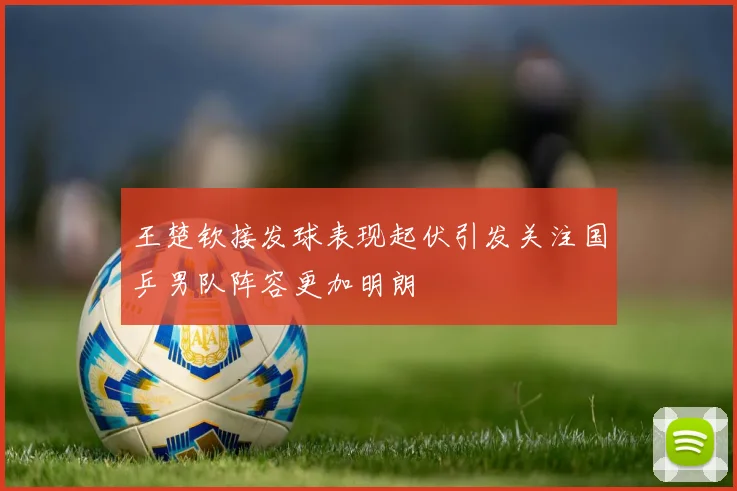 王楚钦接发球表现起伏引发关注国乒男队阵容更加明朗