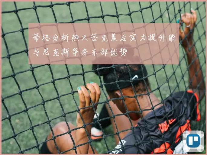 蒂格分析热火签克莱后实力提升能与尼克斯争夺东部优势